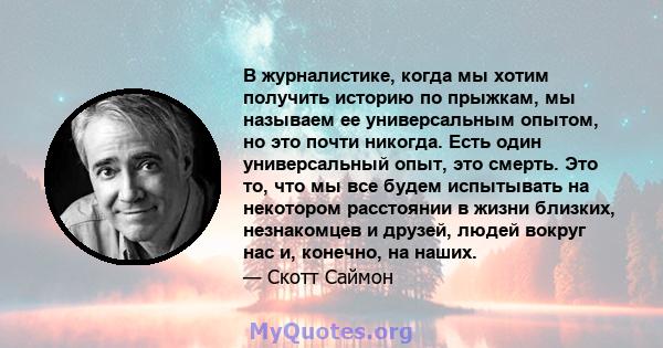 В журналистике, когда мы хотим получить историю по прыжкам, мы называем ее универсальным опытом, но это почти никогда. Есть один универсальный опыт, это смерть. Это то, что мы все будем испытывать на некотором