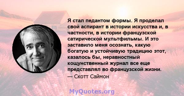 Я стал педантом формы. Я проделал свой аспирант в истории искусства и, в частности, в истории французской сатирической мультфильмы. И это заставило меня осознать, какую богатую и устойчивую традицию этот, казалось бы,