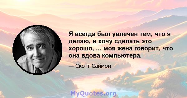 Я всегда был увлечен тем, что я делаю, и хочу сделать это хорошо, ... моя жена говорит, что она вдова компьютера.