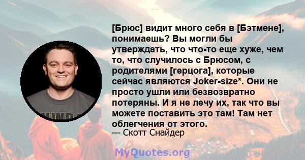 [Брюс] видит много себя в [Бэтмене], понимаешь? Вы могли бы утверждать, что что-то еще хуже, чем то, что случилось с Брюсом, с родителями [герцога], которые сейчас являются Joker-size*. Они не просто ушли или