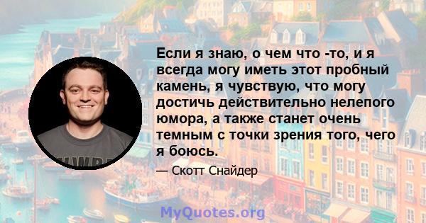 Если я знаю, о чем что -то, и я всегда могу иметь этот пробный камень, я чувствую, что могу достичь действительно нелепого юмора, а также станет очень темным с точки зрения того, чего я боюсь.