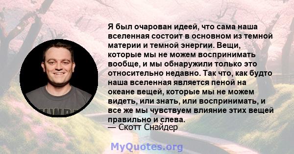 Я был очарован идеей, что сама наша вселенная состоит в основном из темной материи и темной энергии. Вещи, которые мы не можем воспринимать вообще, и мы обнаружили только это относительно недавно. Так что, как будто