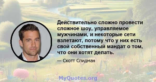 Действительно сложно провести сложное шоу, управляемое мужчинами, и некоторые сети взлетают, потому что у них есть свой собственный мандат о том, что они хотят делать.