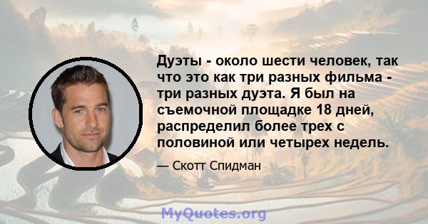 Дуэты - около шести человек, так что это как три разных фильма - три разных дуэта. Я был на съемочной площадке 18 дней, распределил более трех с половиной или четырех недель.