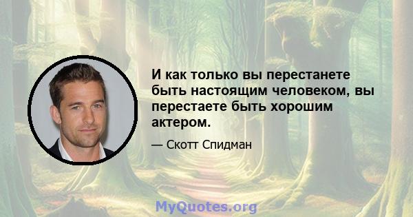 И как только вы перестанете быть настоящим человеком, вы перестаете быть хорошим актером.