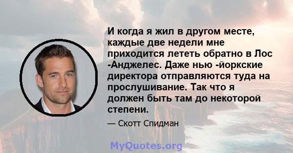 И когда я жил в другом месте, каждые две недели мне приходится лететь обратно в Лос -Анджелес. Даже нью -йоркские директора отправляются туда на прослушивание. Так что я должен быть там до некоторой степени.