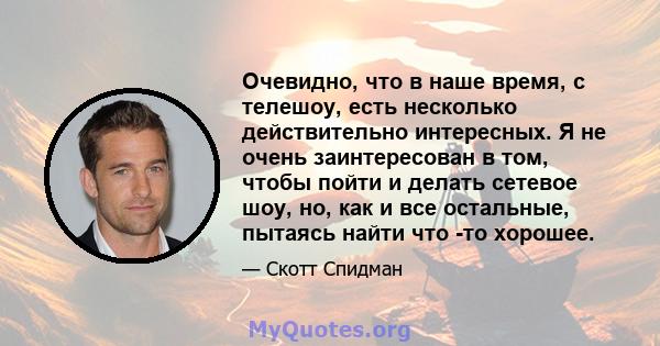 Очевидно, что в наше время, с телешоу, есть несколько действительно интересных. Я не очень заинтересован в том, чтобы пойти и делать сетевое шоу, но, как и все остальные, пытаясь найти что -то хорошее.