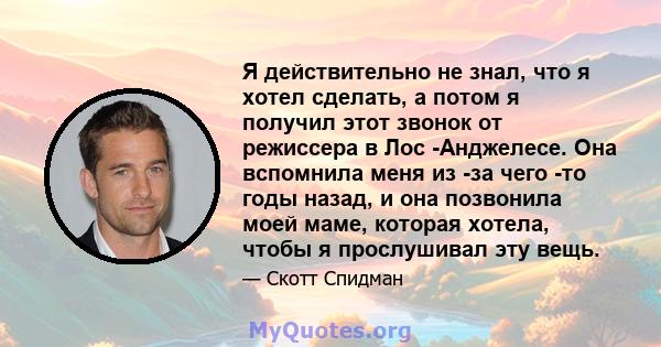 Я действительно не знал, что я хотел сделать, а потом я получил этот звонок от режиссера в Лос -Анджелесе. Она вспомнила меня из -за чего -то годы назад, и она позвонила моей маме, которая хотела, чтобы я прослушивал