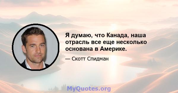 Я думаю, что Канада, наша отрасль все еще несколько основана в Америке.