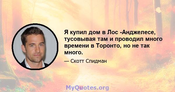 Я купил дом в Лос -Анджелесе, тусовывая там и проводил много времени в Торонто, но не так много.