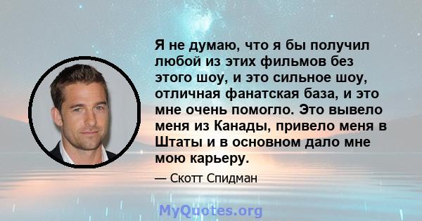 Я не думаю, что я бы получил любой из этих фильмов без этого шоу, и это сильное шоу, отличная фанатская база, и это мне очень помогло. Это вывело меня из Канады, привело меня в Штаты и в основном дало мне мою карьеру.