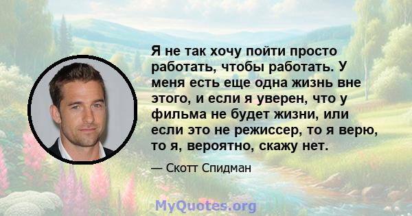 Я не так хочу пойти просто работать, чтобы работать. У меня есть еще одна жизнь вне этого, и если я уверен, что у фильма не будет жизни, или если это не режиссер, то я верю, то я, вероятно, скажу нет.