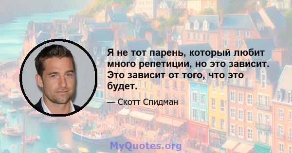 Я не тот парень, который любит много репетиции, но это зависит. Это зависит от того, что это будет.