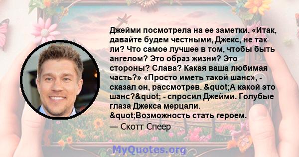 Джейми посмотрела на ее заметки. «Итак, давайте будем честными, Джекс, не так ли? Что самое лучшее в том, чтобы быть ангелом? Это образ жизни? Это стороны? Слава? Какая ваша любимая часть?» «Просто иметь такой шанс», -