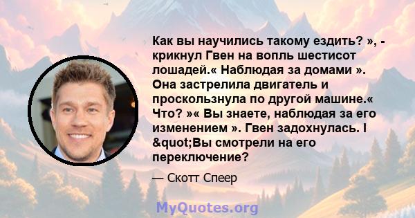 Как вы научились такому ездить? », - крикнул Гвен на вопль шестисот лошадей.« Наблюдая за домами ». Она застрелила двигатель и проскользнула по другой машине.« Что? »« Вы знаете, наблюдая за его изменением ». Гвен