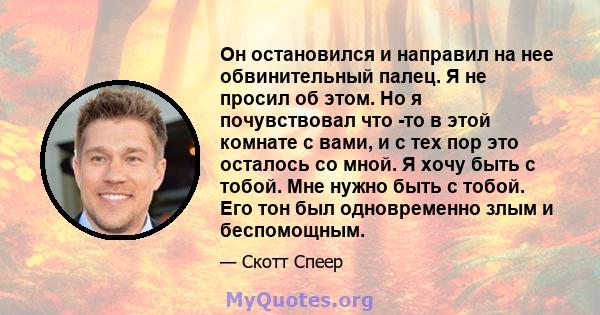 Он остановился и направил на нее обвинительный палец. Я не просил об этом. Но я почувствовал что -то в этой комнате с вами, и с тех пор это осталось со мной. Я хочу быть с тобой. Мне нужно быть с тобой. Его тон был