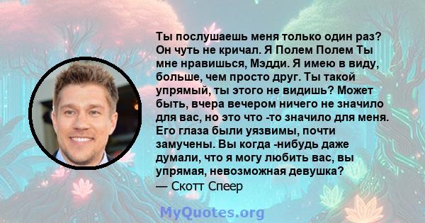 Ты послушаешь меня только один раз? Он чуть не кричал. Я Полем Полем Ты мне нравишься, Мэдди. Я имею в виду, больше, чем просто друг. Ты такой упрямый, ты этого не видишь? Может быть, вчера вечером ничего не значило для 