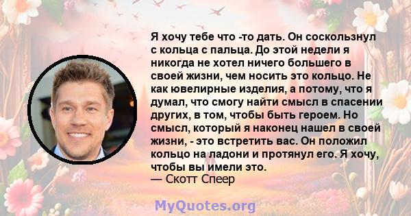 Я хочу тебе что -то дать. Он соскользнул с кольца с пальца. До этой недели я никогда не хотел ничего большего в своей жизни, чем носить это кольцо. Не как ювелирные изделия, а потому, что я думал, что смогу найти смысл