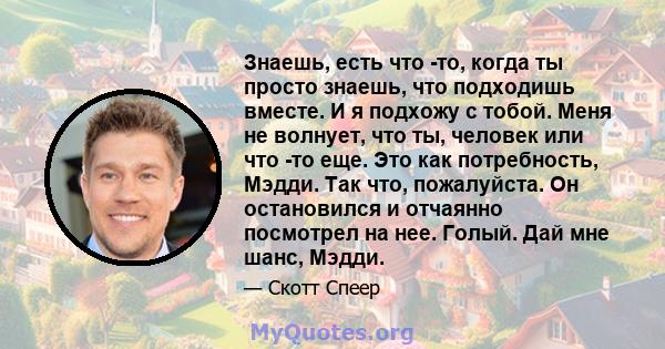 Знаешь, есть что -то, когда ты просто знаешь, что подходишь вместе. И я подхожу с тобой. Меня не волнует, что ты, человек или что -то еще. Это как потребность, Мэдди. Так что, пожалуйста. Он остановился и отчаянно