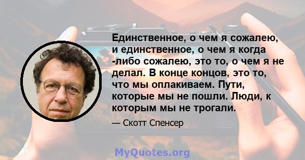 Единственное, о чем я сожалею, и единственное, о чем я когда -либо сожалею, это то, о чем я не делал. В конце концов, это то, что мы оплакиваем. Пути, которые мы не пошли. Люди, к которым мы не трогали.