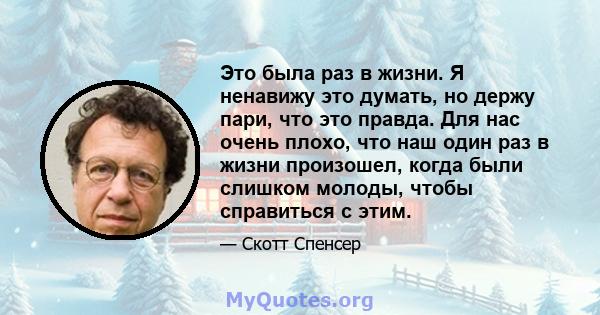 Это была раз в жизни. Я ненавижу это думать, но держу пари, что это правда. Для нас очень плохо, что наш один раз в жизни произошел, когда были слишком молоды, чтобы справиться с этим.