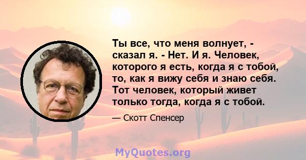 Ты все, что меня волнует, - сказал я. - Нет. И я. Человек, которого я есть, когда я с тобой, то, как я вижу себя и знаю себя. Тот человек, который живет только тогда, когда я с тобой.