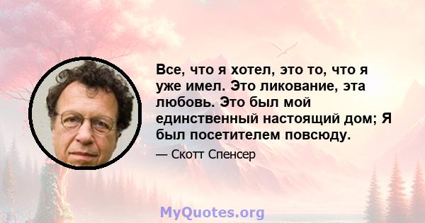 Все, что я хотел, это то, что я уже имел. Это ликование, эта любовь. Это был мой единственный настоящий дом; Я был посетителем повсюду.