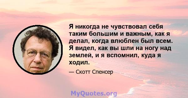 Я никогда не чувствовал себя таким большим и важным, как я делал, когда влюблен был всем. Я видел, как вы шли на ногу над землей, и я вспомнил, куда я ходил.