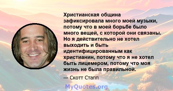 Христианская община зафиксировала много моей музыки, потому что в моей борьбе было много вещей, с которой они связаны. Но я действительно не хотел выходить и быть идентифицированным как христианин, потому что я не хотел 