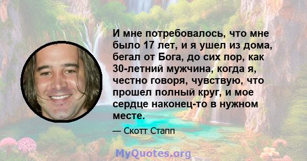 И мне потребовалось, что мне было 17 лет, и я ушел из дома, бегал от Бога, до сих пор, как 30-летний мужчина, когда я, честно говоря, чувствую, что прошел полный круг, и мое сердце наконец-то в нужном месте.