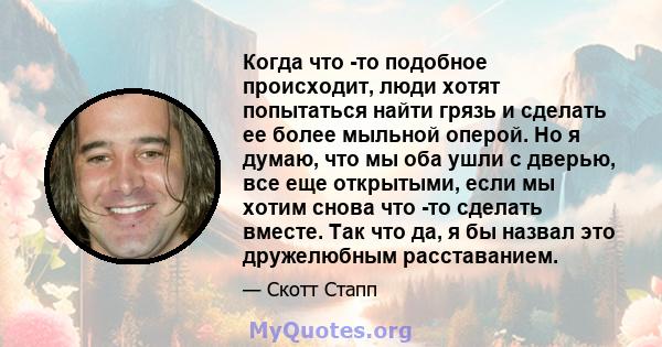 Когда что -то подобное происходит, люди хотят попытаться найти грязь и сделать ее более мыльной оперой. Но я думаю, что мы оба ушли с дверью, все еще открытыми, если мы хотим снова что -то сделать вместе. Так что да, я