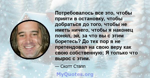 Потребовалось все это, чтобы прийти в остановку, чтобы добраться до того, чтобы не иметь ничего, чтобы я наконец понял, эй, за что вы с этим боретесь? До тех пор я не претендовал на свою веру как свою собственную; Я