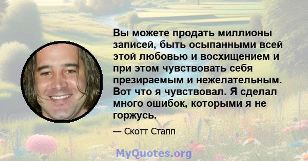 Вы можете продать миллионы записей, быть осыпанными всей этой любовью и восхищением и при этом чувствовать себя презираемым и нежелательным. Вот что я чувствовал. Я сделал много ошибок, которыми я не горжусь.