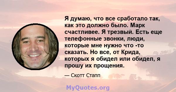 Я думаю, что все сработало так, как это должно было. Марк счастливее. Я трезвый. Есть еще телефонные звонки, люди, которые мне нужно что -то сказать. Но все, от Крида, которых я обидел или обидел, я прошу их прощения.