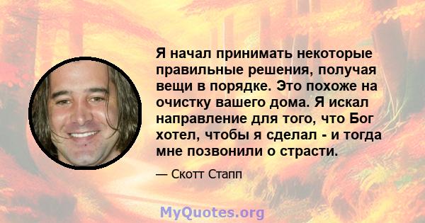 Я начал принимать некоторые правильные решения, получая вещи в порядке. Это похоже на очистку вашего дома. Я искал направление для того, что Бог хотел, чтобы я сделал - и тогда мне позвонили о страсти.