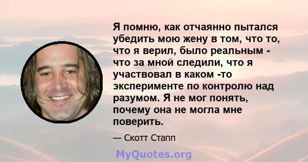 Я помню, как отчаянно пытался убедить мою жену в том, что то, что я верил, было реальным - что за мной следили, что я участвовал в каком -то эксперименте по контролю над разумом. Я не мог понять, почему она не могла мне 