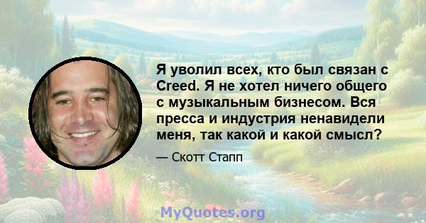 Я уволил всех, кто был связан с Creed. Я не хотел ничего общего с музыкальным бизнесом. Вся пресса и индустрия ненавидели меня, так какой и какой смысл?