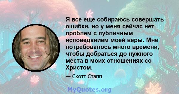 Я все еще собираюсь совершать ошибки, но у меня сейчас нет проблем с публичным исповеданием моей веры. Мне потребовалось много времени, чтобы добраться до нужного места в моих отношениях со Христом.