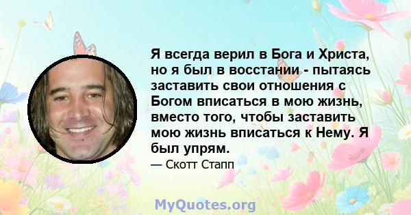 Я всегда верил в Бога и Христа, но я был в восстании - пытаясь заставить свои отношения с Богом вписаться в мою жизнь, вместо того, чтобы заставить мою жизнь вписаться к Нему. Я был упрям.