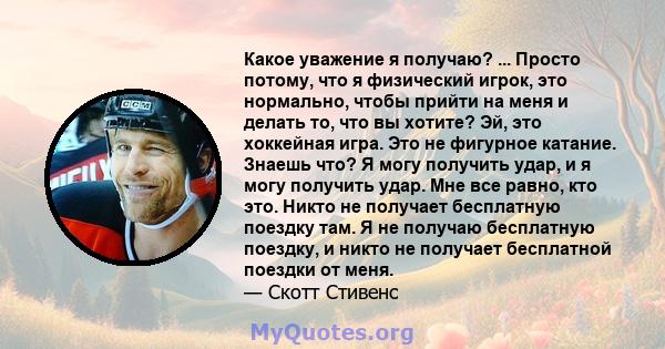 Какое уважение я получаю? ... Просто потому, что я физический игрок, это нормально, чтобы прийти на меня и делать то, что вы хотите? Эй, это хоккейная игра. Это не фигурное катание. Знаешь что? Я могу получить удар, и я 