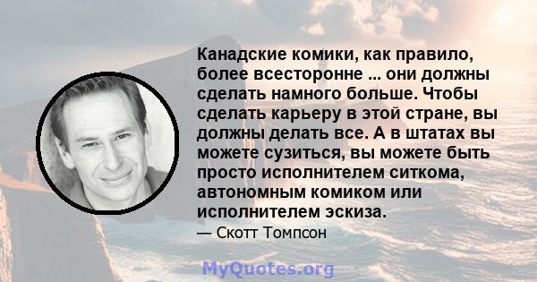 Канадские комики, как правило, более всесторонне ... они должны сделать намного больше. Чтобы сделать карьеру в этой стране, вы должны делать все. А в штатах вы можете сузиться, вы можете быть просто исполнителем