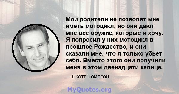 Мои родители не позволят мне иметь мотоцикл, но они дают мне все оружие, которые я хочу. Я попросил у них мотоцикл в прошлое Рождество, и они сказали мне, что я только убьет себя. Вместо этого они получили меня в этом