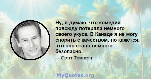 Ну, я думаю, что комедия повсюду потеряла немного своего укуса. В Канаде я не могу спорить с качеством, но кажется, что оно стало немного безопасно.