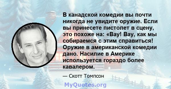 В канадской комедии вы почти никогда не увидите оружие. Если вы принесете пистолет в сцену, это похоже на: «Вау! Вау, как мы собираемся с этим справиться! Оружие в американской комедии дано. Насилие в Америке