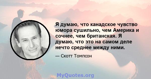 Я думаю, что канадское чувство юмора сушильно, чем Америка и сочнее, чем британская. Я думаю, что это на самом деле нечто среднее между ними.