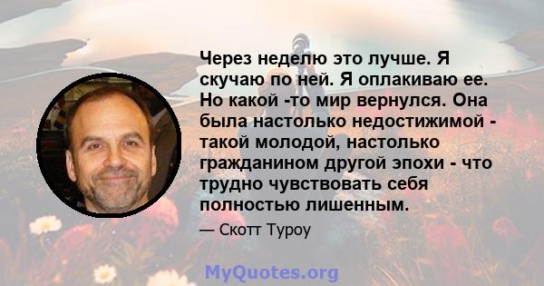 Через неделю это лучше. Я скучаю по ней. Я оплакиваю ее. Но какой -то мир вернулся. Она была настолько недостижимой - такой молодой, настолько гражданином другой эпохи - что трудно чувствовать себя полностью лишенным.