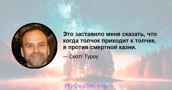 Это заставило меня сказать, что когда толчок приходит к толчке, я против смертной казни.