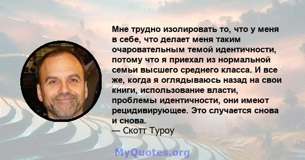 Мне трудно изолировать то, что у меня в себе, что делает меня таким очаровательным темой идентичности, потому что я приехал из нормальной семьи высшего среднего класса. И все же, когда я оглядываюсь назад на свои книги, 