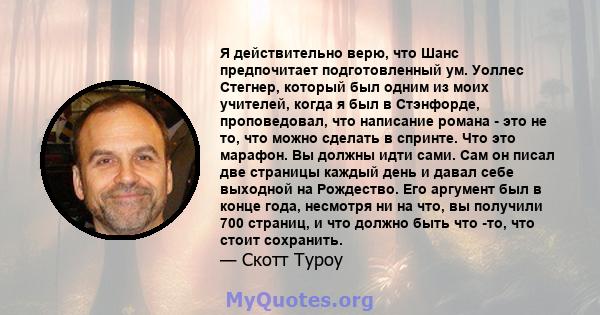 Я действительно верю, что Шанс предпочитает подготовленный ум. Уоллес Стегнер, который был одним из моих учителей, когда я был в Стэнфорде, проповедовал, что написание романа - это не то, что можно сделать в спринте.