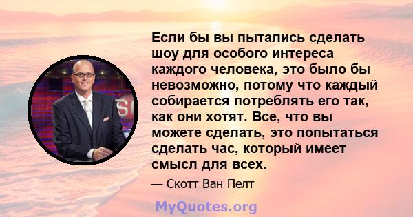 Если бы вы пытались сделать шоу для особого интереса каждого человека, это было бы невозможно, потому что каждый собирается потреблять его так, как они хотят. Все, что вы можете сделать, это попытаться сделать час,